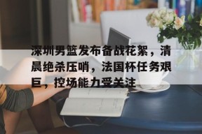 db真人体育官网-深圳男篮发布备战花絮，清晨绝杀压哨，法国杯任务艰巨，控场能力受关注