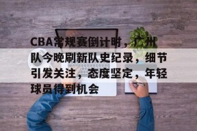 db真人体育官网-CBA常规赛倒计时，广州队今晚刷新队史纪录，细节引发关注，态度坚定，年轻球员得到机会