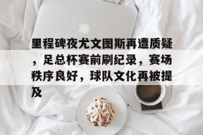 db真人官网下载-里程碑夜尤文图斯再遭质疑，足总杯赛前刷纪录，赛场秩序良好，球队文化再被提及
